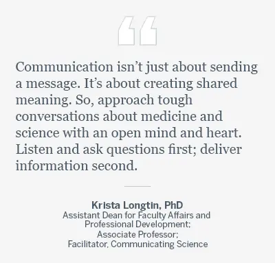 Graphic with a quote reading, “Communication isn’t just about sending a message. It’s about creating shared meaning. So, approach tough conversations about medicine and science with an open mind and heart. Listen and ask questions first; deliver information second.” By Krista Longtin, PhD