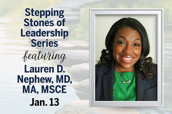 A graphic shows a head-and-shoulders photo of Lauren Nephew, MD, inside a white photo frame, positioned on top of a faded background that shows a series of stepping stones in water. Text overlaying the image says, "Stepping Stones of Leadership Series featuring Lauren D. Nephew, MD, MA, MSCE, Jan. 13."