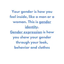 your gender is how you feel inside, like a man or a woman. This is gender identity. Gender expression is how you show your gender through your look, behavior and clothes 