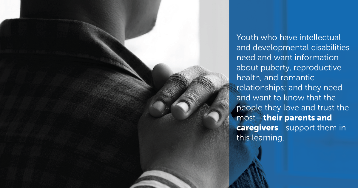 Youth who have intellectual and developmental disabilities need and want information about puberty, reproductive health, and romantic relationships; and they need and want to know that the people they love and trust the most - their parents and caregivers - support them in this learning.