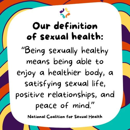 national coalition for sexual health definition of sexual health: "Being sexually healthy means being able to enjoy a healthier body, a satisfying sexual life, positive relationships, and peace of mind."